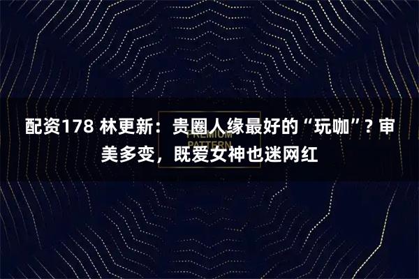 配资178 林更新：贵圈人缘最好的“玩咖”? 审美多变，既爱女神也迷网红