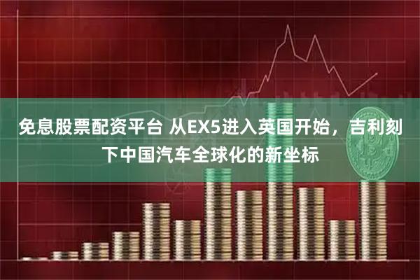 免息股票配资平台 从EX5进入英国开始,吉利刻下中国汽车全球化的新坐标