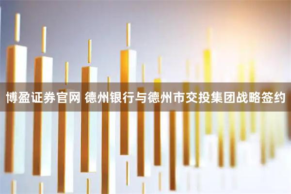 博盈证券官网 德州银行与德州市交投集团战略签约