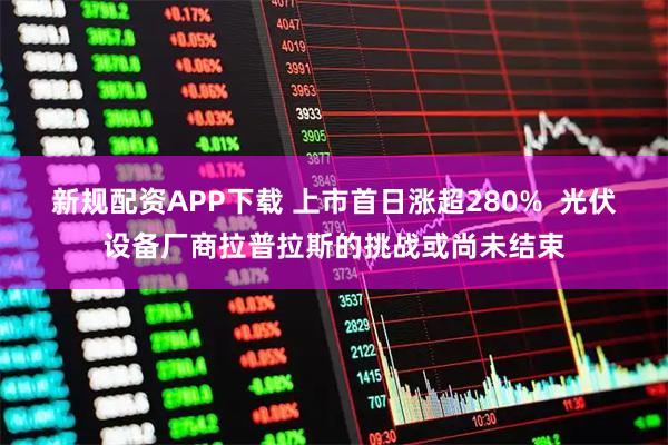 新规配资APP下载 上市首日涨超280%  光伏设备厂商拉普拉斯的挑战或尚未结束