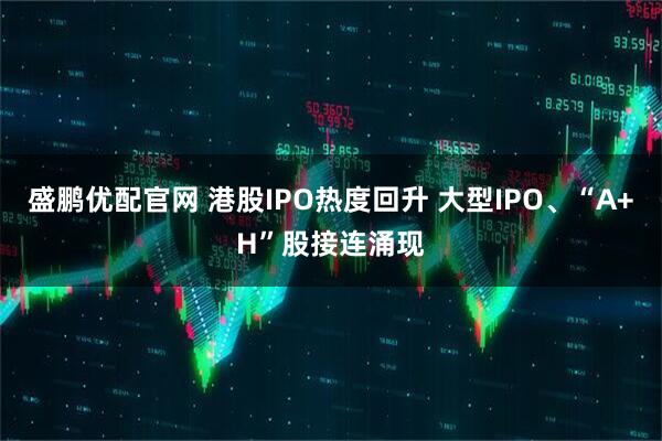 盛鹏优配官网 港股IPO热度回升 大型IPO、“A+H”股接连涌现