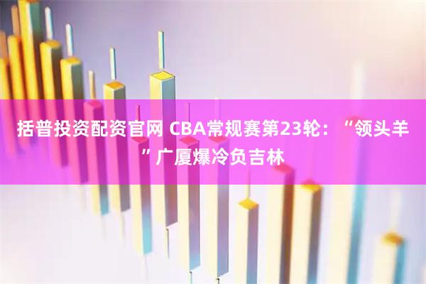 括普投资配资官网 CBA常规赛第23轮：“领头羊”广厦爆冷负吉林