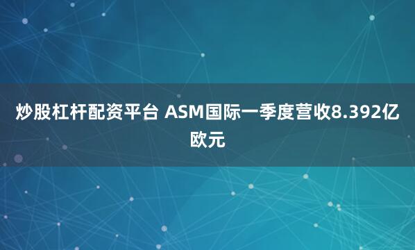 炒股杠杆配资平台 ASM国际一季度营收8.392亿欧元