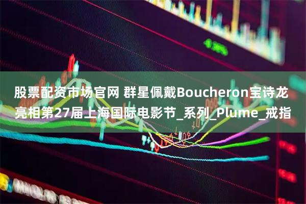 股票配资市场官网 群星佩戴Boucheron宝诗龙 亮相第27届上海国际电影节_系列_Plume_戒指
