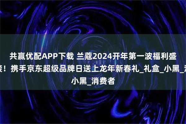 共赢优配APP下载 兰蔻2024开年第一波福利盛宴来袭！携手京东超级品牌日送上龙年新春礼_礼盒_小黑_消费者