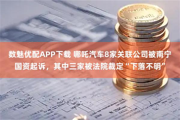 数魅优配APP下载 哪吒汽车8家关联公司被南宁国资起诉，其中三家被法院裁定“下落不明”