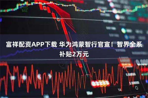 富祥配资APP下载 华为鸿蒙智行官宣！智界全系补贴2万元