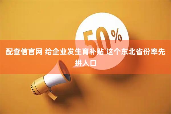 配查信官网 给企业发生育补贴 这个东北省份率先拼人口
