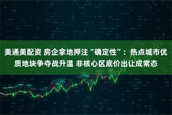 美通美配资 房企拿地押注“确定性”：热点城市优质地块争夺战升温 非核心区底价出让成常态