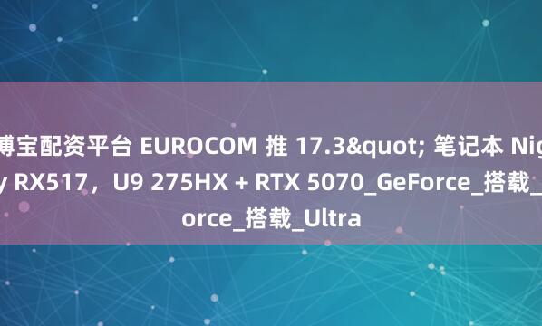 博宝配资平台 EUROCOM 推 17.3" 笔记本 Nightsky RX517，U9 275HX + RTX 5070_GeForce_搭载_Ultra