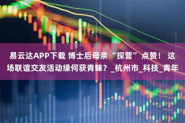 易云达APP下载 博士后母亲 “探营” 点赞！ 这场联谊交友活动缘何获青睐？_杭州市_科技_青年