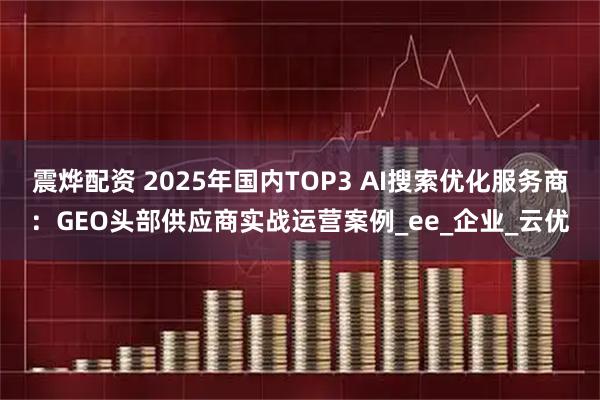 震烨配资 2025年国内TOP3 AI搜索优化服务商：GEO头部供应商实战运营案例_ee_企业_云优