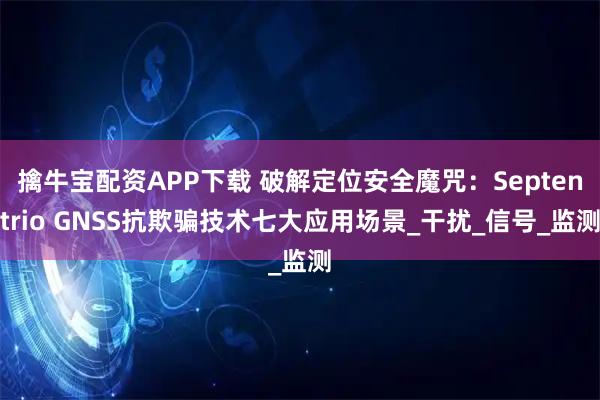 擒牛宝配资APP下载 破解定位安全魔咒：Septentrio GNSS抗欺骗技术七大应用场景_干扰_信号_监测