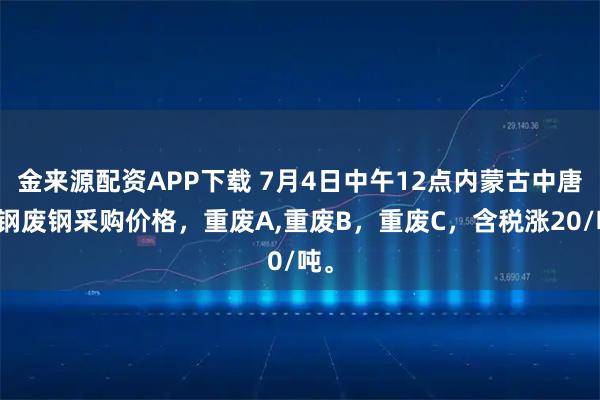 金来源配资APP下载 7月4日中午12点内蒙古中唐特钢废钢采购价格，重废A,重废B，重废C，含税涨20/吨。
