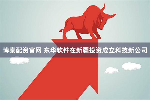 博泰配资官网 东华软件在新疆投资成立科技新公司