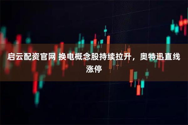 启云配资官网 换电概念股持续拉升，奥特迅直线涨停
