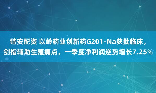 锴安配资 以岭药业创新药G201-Na获批临床，剑指辅助生殖痛点，一季度净利润逆势增长7.25%