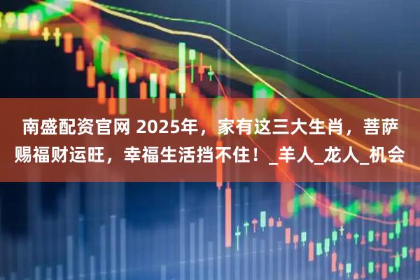 南盛配资官网 2025年，家有这三大生肖，菩萨赐福财运旺，幸福生活挡不住！_羊人_龙人_机会