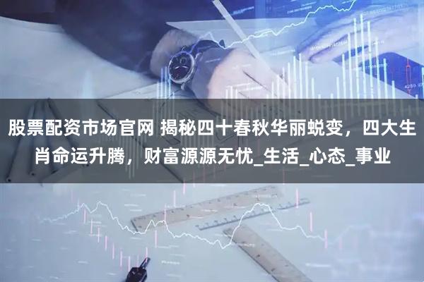 股票配资市场官网 揭秘四十春秋华丽蜕变，四大生肖命运升腾，财富源源无忧_生活_心态_事业