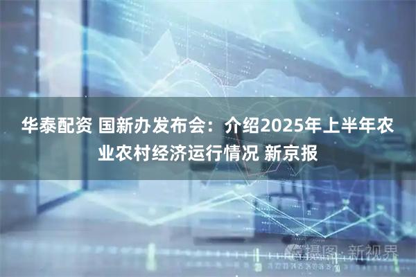 华泰配资 国新办发布会：介绍2025年上半年农业农村经济运行情况 新京报