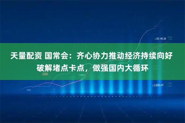 天量配资 国常会：齐心协力推动经济持续向好 破解堵点卡点，做强国内大循环