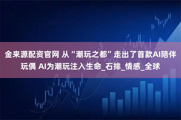 金来源配资官网 从“潮玩之都”走出了首款AI陪伴玩偶 AI为潮玩注入生命_石排_情感_全球