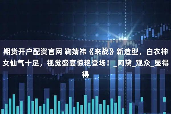 期货开户配资官网 鞠婧祎《来战》新造型，白衣神女仙气十足，视觉盛宴惊艳登场！_阿黛_观众_显得