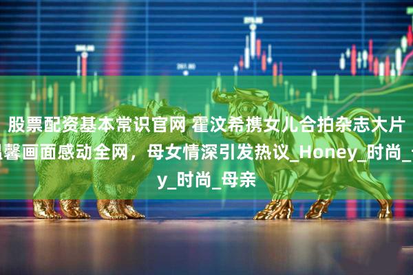 股票配资基本常识官网 霍汶希携女儿合拍杂志大片，温馨画面感动全网，母女情深引发热议_Honey_时尚_母亲