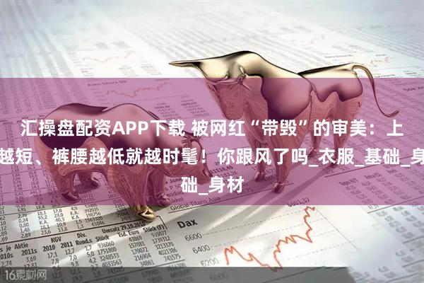 汇操盘配资APP下载 被网红“带毁”的审美：上衣越短、裤腰越低就越时髦！你跟风了吗_衣服_基础_身材