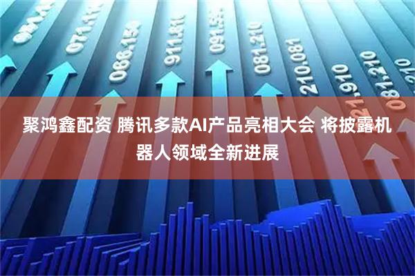 聚鸿鑫配资 腾讯多款AI产品亮相大会 将披露机器人领域全新进展