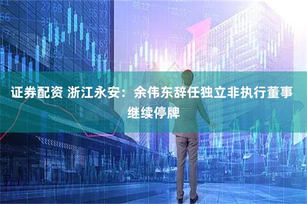 证券配资 浙江永安：余伟东辞任独立非执行董事 继续停牌