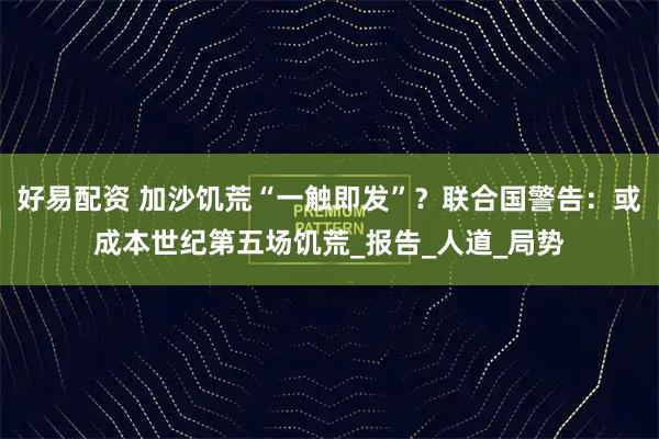 好易配资 加沙饥荒“一触即发”？联合国警告：或成本世纪第五场饥荒_报告_人道_局势