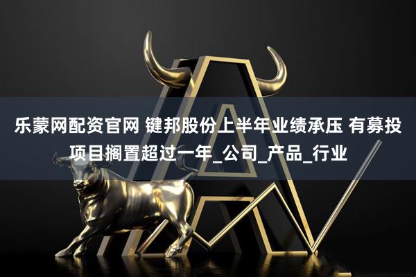 乐蒙网配资官网 键邦股份上半年业绩承压 有募投项目搁置超过一年_公司_产品_行业