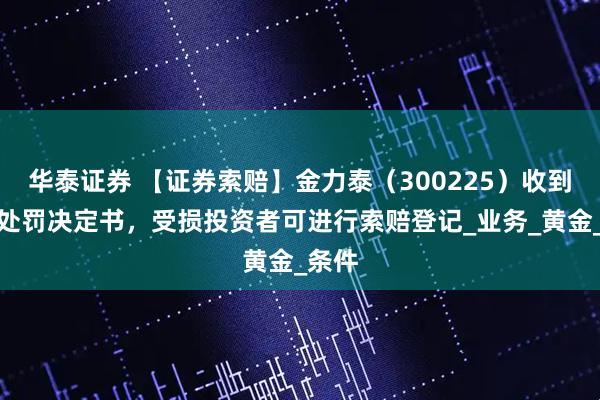 华泰证券 【证券索赔】金力泰(300225)收到行政处罚决定书,受损投资者可进行索赔登记_业务_黄金_条件