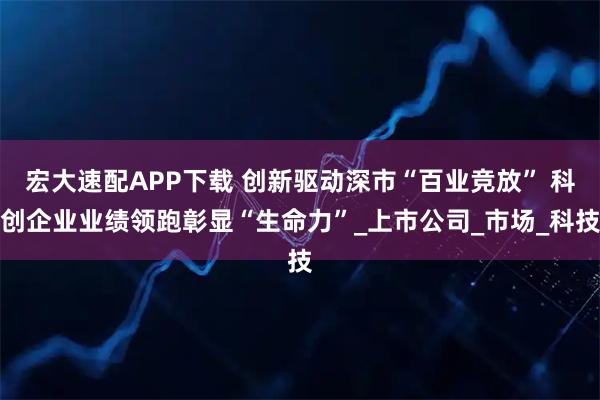 宏大速配APP下载 创新驱动深市“百业竞放” 科创企业业绩领跑彰显“生命力”_上市公司_市场_科技