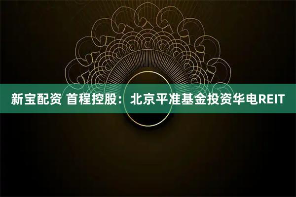 新宝配资 首程控股：北京平准基金投资华电REIT