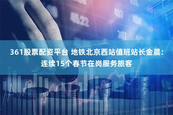 361股票配资平台 地铁北京西站值班站长金晨：连续15个春节在岗服务旅客