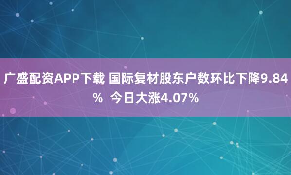 广盛配资APP下载 国际复材股东户数环比下降9.84%  今日大涨4.07%