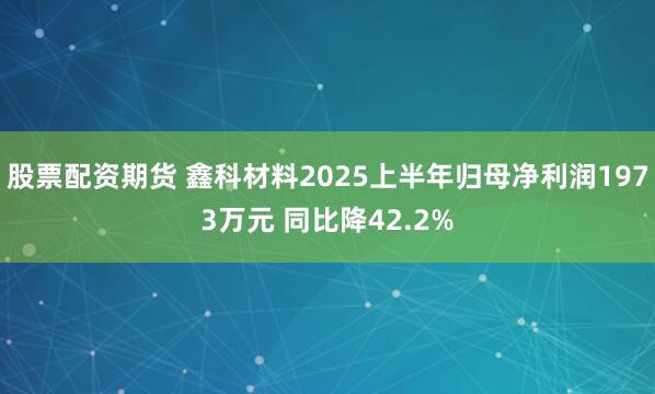 股票配资期货 鑫科材料2025上半年归母净利润1973万元 同比降42.2%