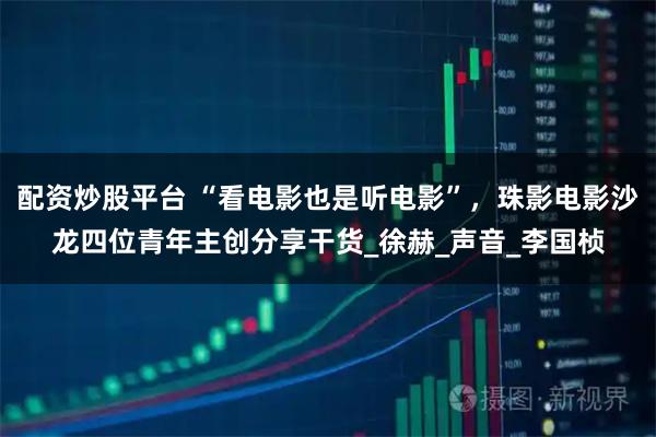 配资炒股平台 “看电影也是听电影”，珠影电影沙龙四位青年主创分享干货_徐赫_声音_李国桢