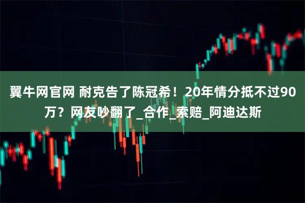 翼牛网官网 耐克告了陈冠希！20年情分抵不过90万？网友吵翻了_合作_索赔_阿迪达斯