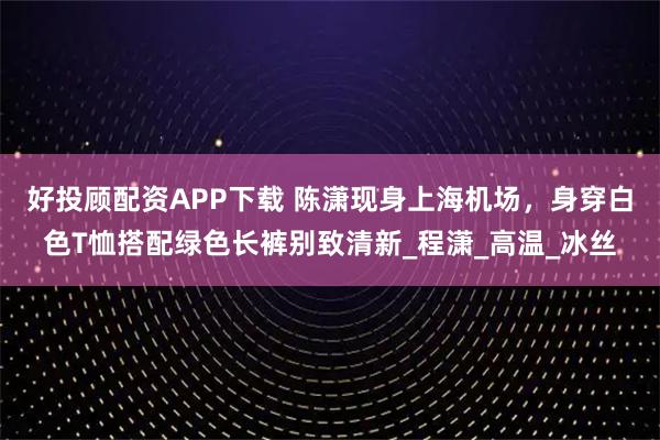 好投顾配资APP下载 陈潇现身上海机场,身穿白色T恤搭配绿色长裤别致清新_程潇_高温_冰丝
