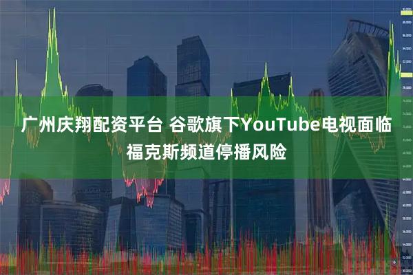 广州庆翔配资平台 谷歌旗下YouTube电视面临福克斯频道停播风险