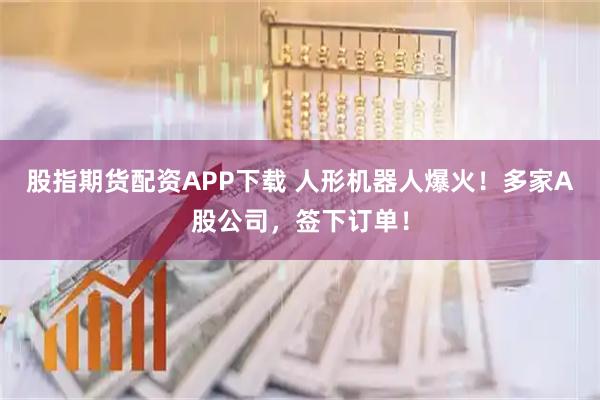 股指期货配资APP下载 人形机器人爆火!多家A股公司,签下订单!