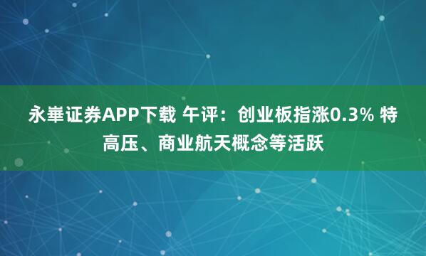 永崋证券APP下载 午评:创业板指涨0.3% 特高压、商业航天概念等活跃