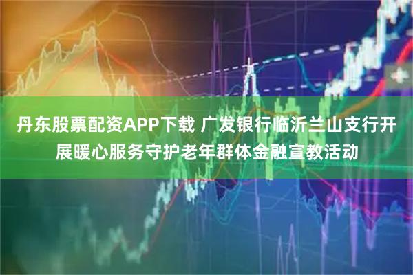 丹东股票配资APP下载 广发银行临沂兰山支行开展暖心服务守护老年群体金融宣教活动