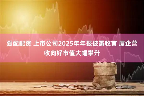 爱配配资 上市公司2025年年报披露收官 厦企营收向好市值大幅攀升