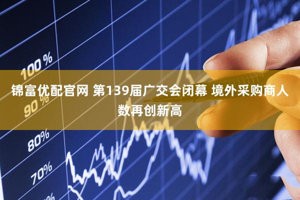 锦富优配官网 第139届广交会闭幕 境外采购商人数再创新高